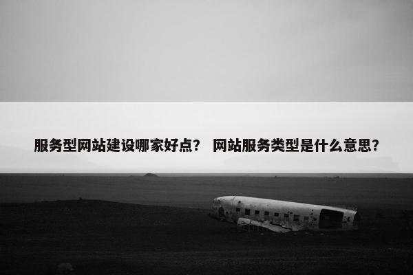 服务型网站建设哪家好点？ 网站服务类型是什么意思？