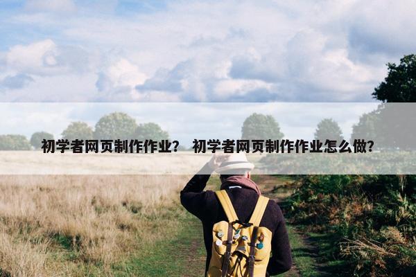初学者网页制作作业？ 初学者网页制作作业怎么做？