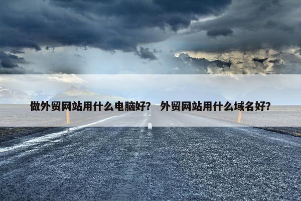 做外贸网站用什么电脑好？ 外贸网站用什么域名好？