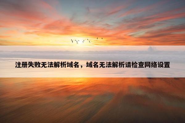 注册失败无法解析域名，域名无法解析请检查网络设置