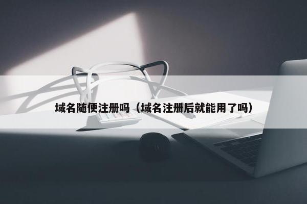 域名随便注册吗（域名注册后就能用了吗）