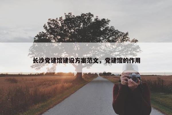 长沙党建馆建设方案范文，党建馆的作用