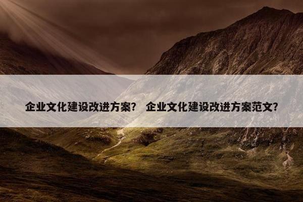企业文化建设改进方案？ 企业文化建设改进方案范文？
