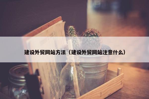 建设外贸网站方法（建设外贸网站注意什么）