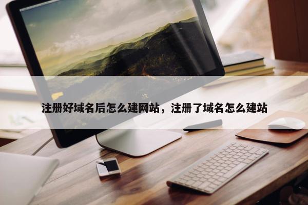 注册好域名后怎么建网站，注册了域名怎么建站