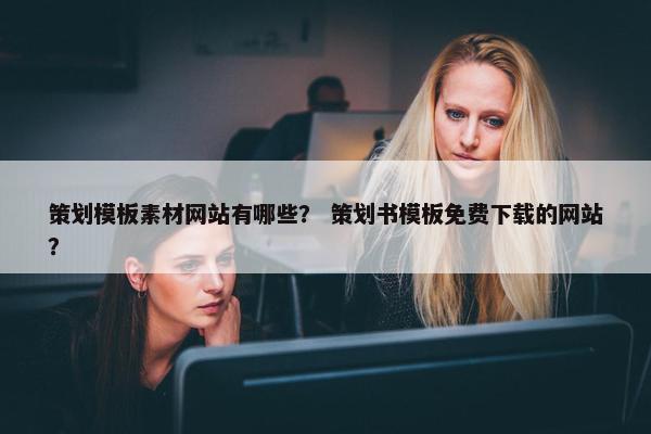策划模板素材网站有哪些？ 策划书模板免费下载的网站？