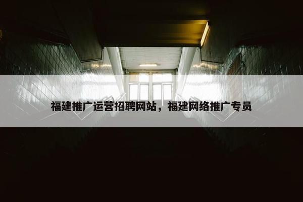福建推广运营招聘网站，福建网络推广专员