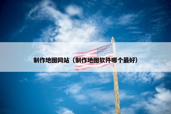 制作地图网站（制作地图软件哪个最好）