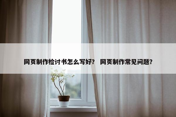 网页制作检讨书怎么写好？ 网页制作常见问题？