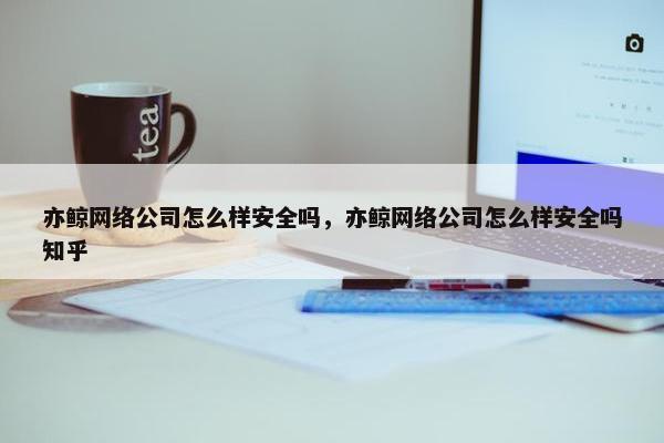 亦鲸网络公司怎么样安全吗，亦鲸网络公司怎么样安全吗知乎