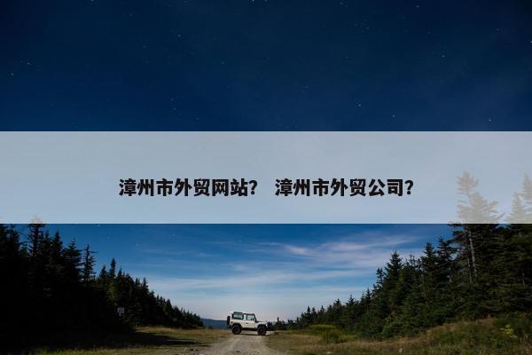 漳州市外贸网站？ 漳州市外贸公司？