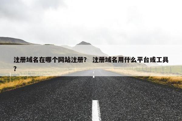 注册域名在哪个网站注册？ 注册域名用什么平台或工具？