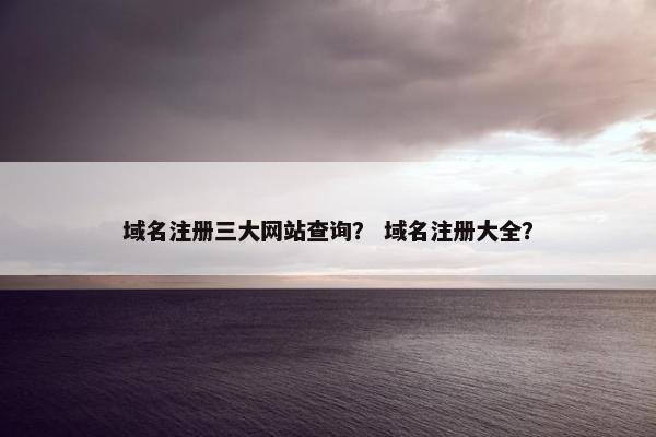 域名注册三大网站查询？ 域名注册大全？