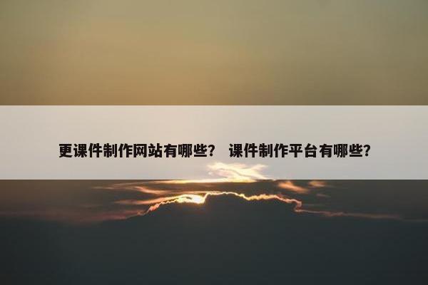更课件制作网站有哪些？ 课件制作平台有哪些？