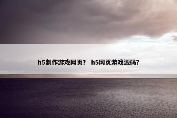 h5制作游戏网页？ h5网页游戏源码？