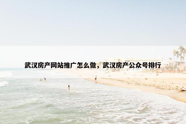 武汉房产网站推广怎么做，武汉房产公众号排行