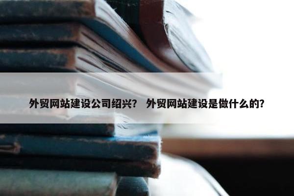 外贸网站建设公司绍兴？ 外贸网站建设是做什么的？