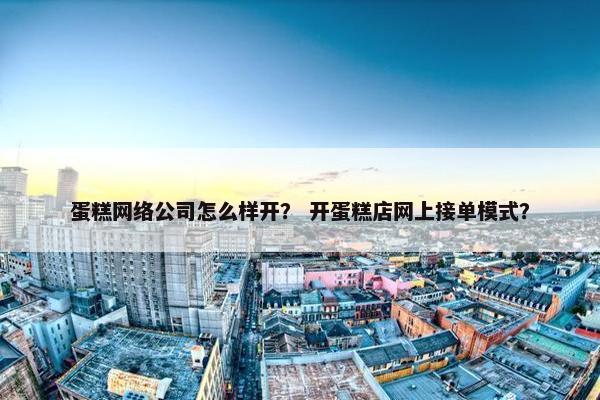 蛋糕网络公司怎么样开？ 开蛋糕店网上接单模式？