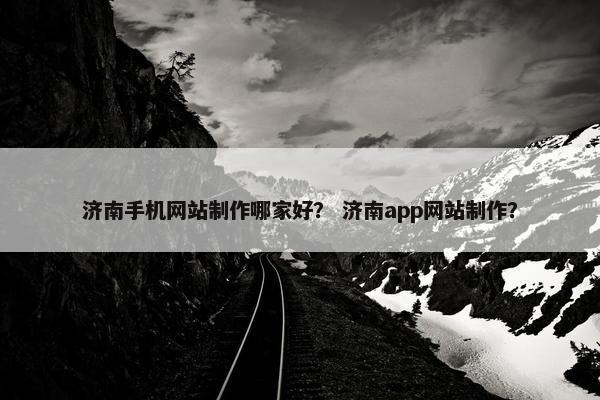 济南手机网站制作哪家好？ 济南app网站制作？