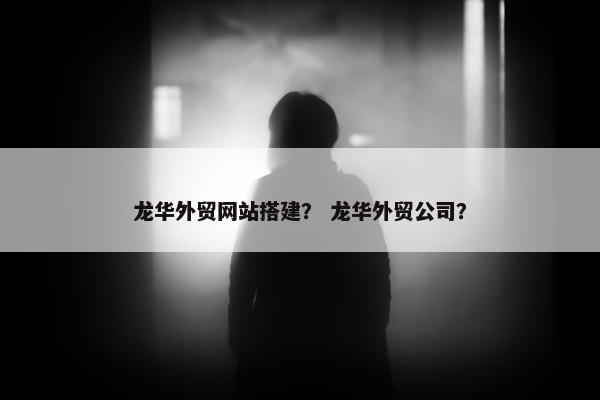 龙华外贸网站搭建？ 龙华外贸公司？