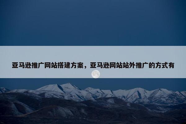 亚马逊推广网站搭建方案，亚马逊网站站外推广的方式有