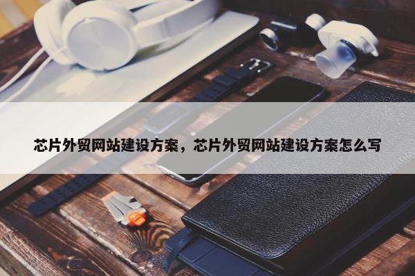 芯片外贸网站建设方案，芯片外贸网站建设方案怎么写