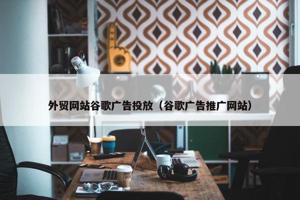 外贸网站谷歌广告投放（谷歌广告推广网站）