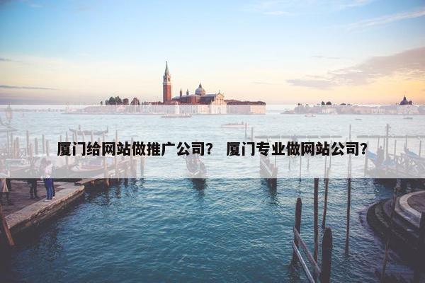 厦门给网站做推广公司？ 厦门专业做网站公司？