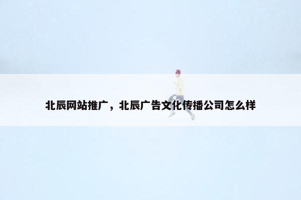 北辰网站推广，北辰广告文化传播公司怎么样