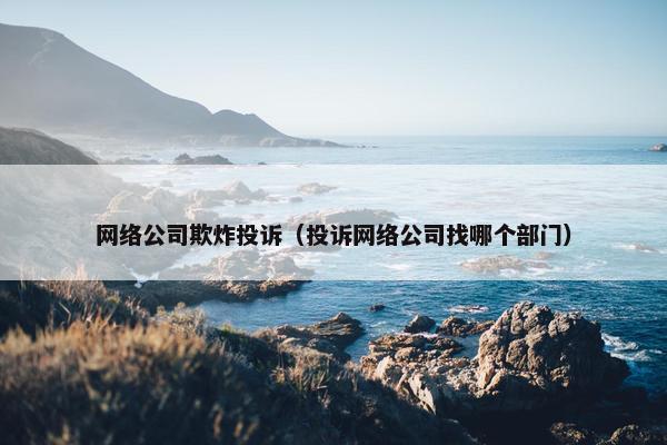 网络公司欺炸投诉（投诉网络公司找哪个部门）