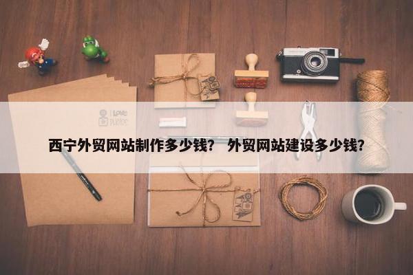 西宁外贸网站制作多少钱？ 外贸网站建设多少钱？