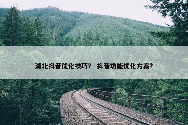 湖北抖音优化技巧？ 抖音功能优化方案？