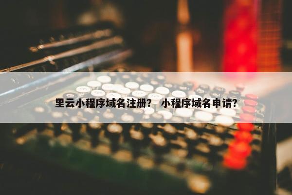 里云小程序域名注册？ 小程序域名申请？