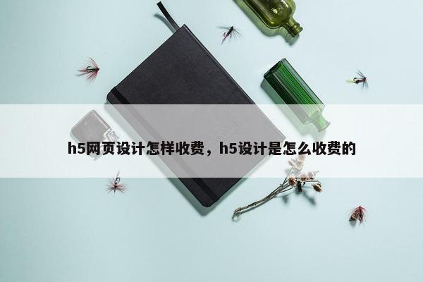 h5网页设计怎样收费，h5设计是怎么收费的