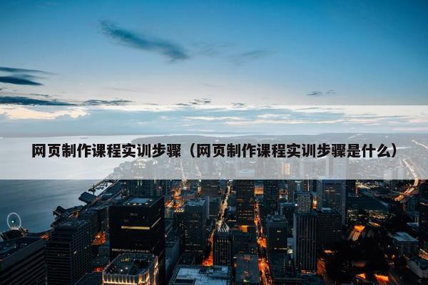 网页制作课程实训步骤（网页制作课程实训步骤是什么）