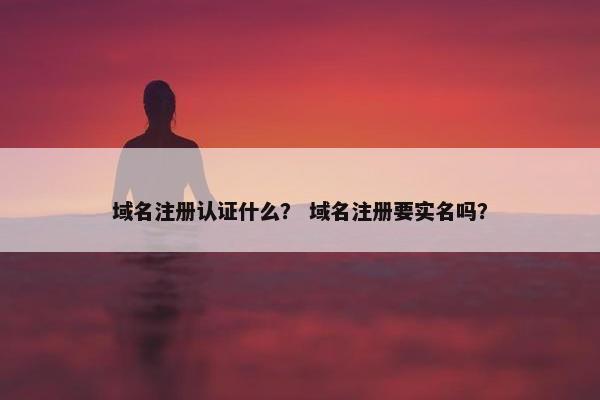 域名注册认证什么？ 域名注册要实名吗？