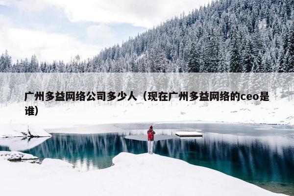 广州多益网络公司多少人（现在广州多益网络的ceo是谁）