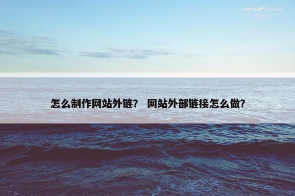 怎么制作网站外链？ 网站外部链接怎么做？