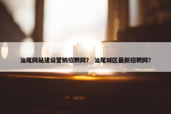 汕尾网站建设营销招聘网？ 汕尾城区最新招聘网？