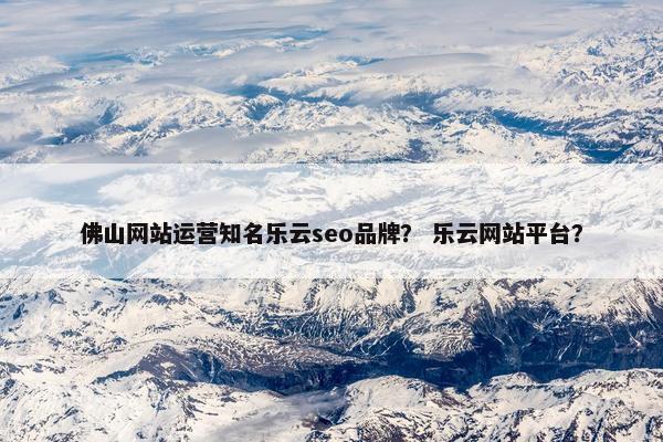 佛山网站运营知名乐云seo品牌？ 乐云网站平台？