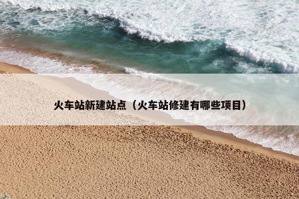 火车站新建站点（火车站修建有哪些项目）