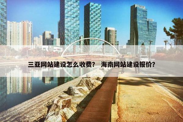 三亚网站建设怎么收费？ 海南网站建设报价？
