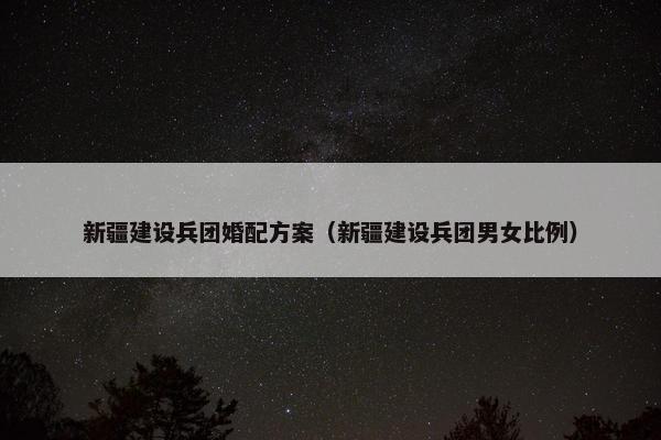 新疆建设兵团婚配方案（新疆建设兵团男女比例）