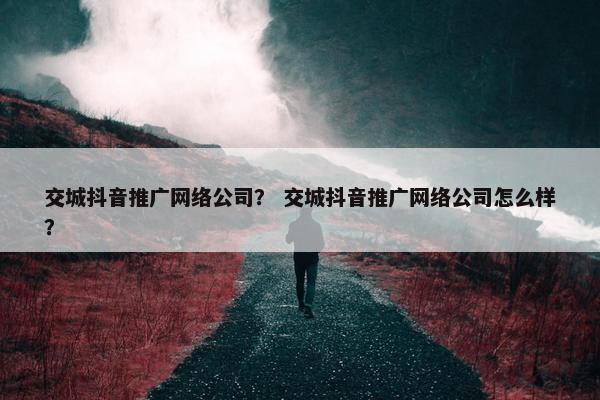 交城抖音推广网络公司？ 交城抖音推广网络公司怎么样？