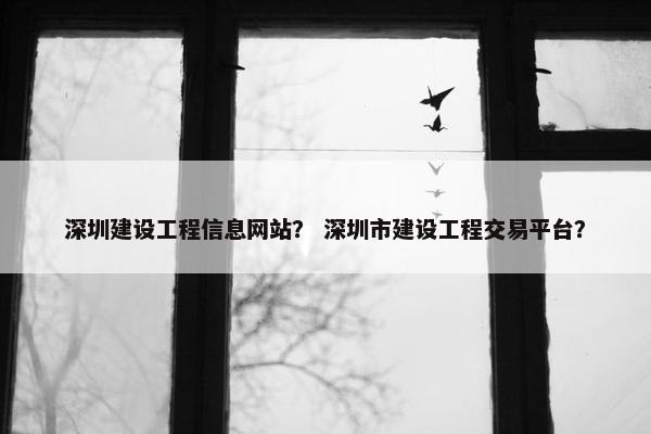 深圳建设工程信息网站？ 深圳市建设工程交易平台？