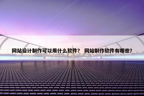 网站设计制作可以用什么软件？ 网站制作软件有哪些？