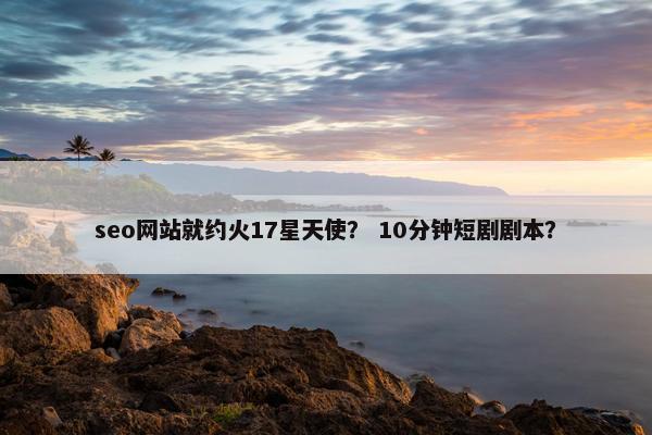 seo网站就约火17星天使？ 10分钟短剧剧本？