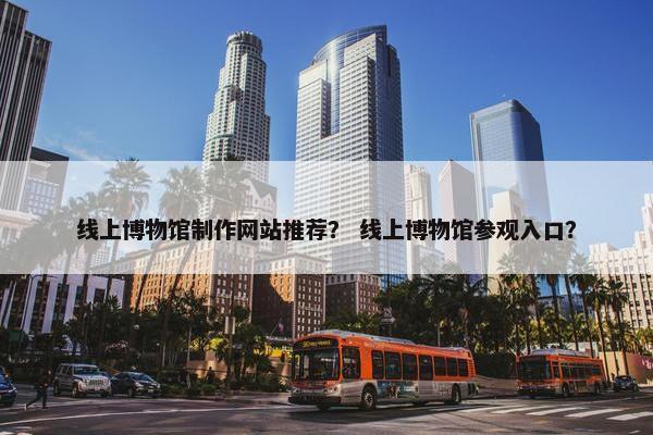 线上博物馆制作网站推荐？ 线上博物馆参观入口？