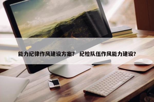 能力纪律作风建设方案？ 纪检队伍作风能力建设？