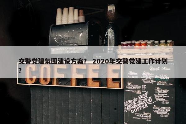 交警党建氛围建设方案？ 2020年交警党建工作计划？